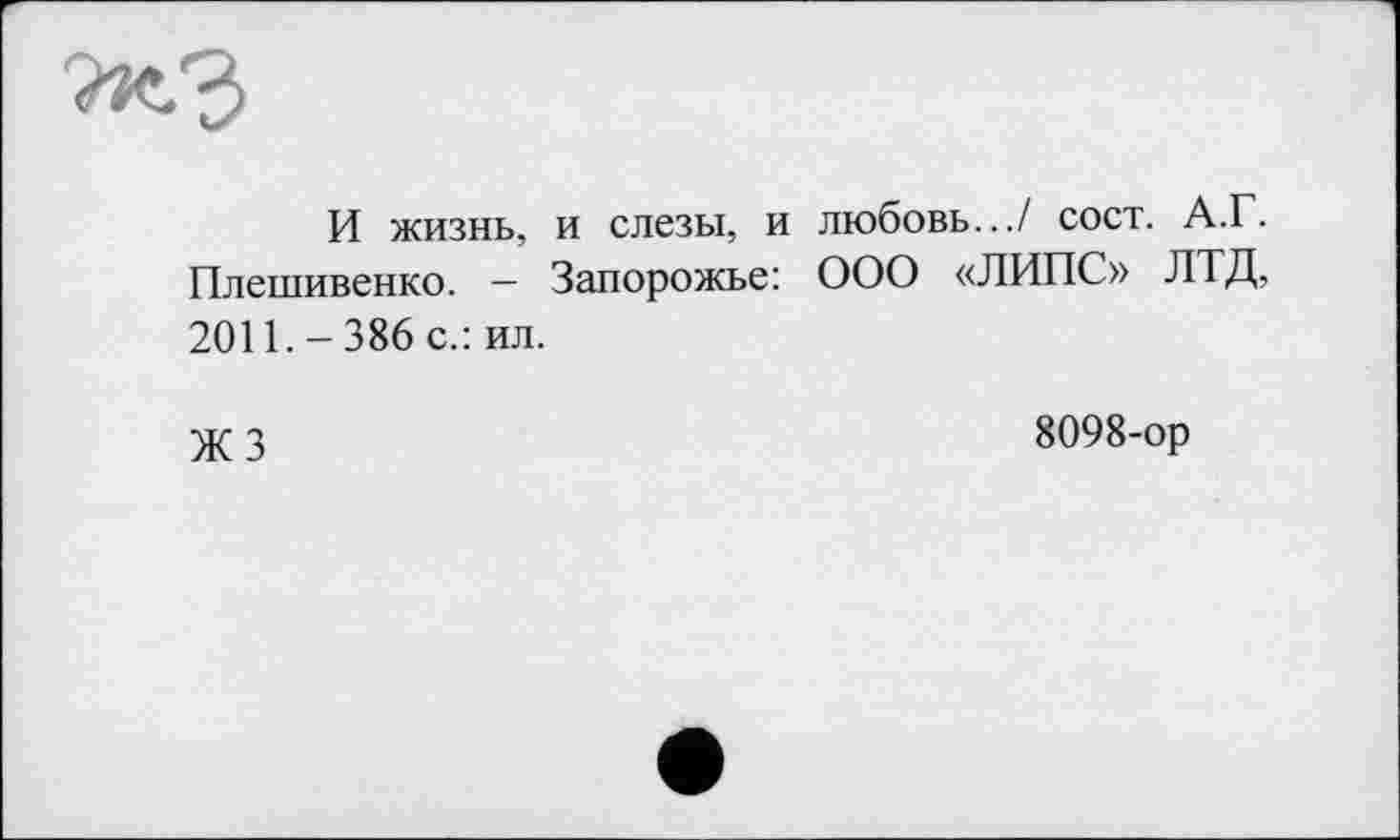 ﻿И жизнь, и слезы, и любовь.../ сост. А.Г. Плешивенко. — Запорожье: ООО «ЛИПС» ЛТД, 2011.-386 с.: ил.
X 3	8098-ор